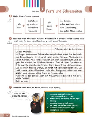 Lektion 7 Feste und Jahreszeiten
142 hundertzweiundvierzig
Bilde Sätze. Склади речення.
Ich
Wir
gratuliere
gratulieren
wünschen
wünsche
dir
euch
Ihnen
viel Glück.
frohe Weihnachten.
zum Geburtstag.
ein gutes Neues Jahr.
Lies den Brief. Wie feiert man das Neujahrsfest in deiner Schule? Erzähle. Про-
читай лист. Як святкують Новий рік у твоїй школі? Розкажи.
Poltawa, den 2. Dezember
Lieber Michael,
du fragst, wie unsere Schule das Neujahrsfest feiert. Im Saal steht
ein Tannenbaum. Er ist groß und schön. Unsere Musiklehrerin
spielt Klavier. Alle Kinder tanzen um den Tannenbaum und sin-
gen. Da kommt der Weihnachtsmann. Das ist unser Sportlehrer.
Er bringt Geschenke für Kinder. Dann kommt ein «Schneemann».
Das ist mein Freund Denys. Er tanzt mit «Schneeflöckchen». Das
sind unsere Mitschülerinnen. Alle sind lustig und wünschen ein-
ander (один одному) alles Gute im Neuen Jahr.
Habt ihr in der Schule auch ein Neujahrsfest? Schreibe mir bitte!
Viele Grüße!
Dein Artem
Schreibe einen Brief an Artem. Напиши лист Артему.
А це ти вже
знаєш та можеш.
 Можеш розповісти про
святкування Нового року.
 Знаєш нову німецьку пісню про
ялинку.
 Можеш написати вітальну
листівку та побажання до свят.
 Можеш написати лист про
новорічне свято.
 