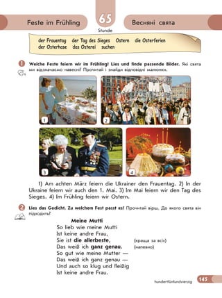 Stunde
145
Весняні святаFeste im Frühling 65
hundertfünfundvierzig
 Welche Feste feiern wir im Frühling? Lies und finde passende Bilder. Які свята
ми відзначаємо навесні? Прочитай і знайди відповідні малюнки.
1 2
3 4
1) Am achten März feiern die Ukrainer den Frauentag. 2) In der
Ukraine feiern wir auch den 1. Mai. 3) Im Mai feiern wir den Tag des
Sieges. 4) Im Frühling feiern wir Ostern.
Lies das Gedicht. Zu welchem Fest passt es? Прочитай вірш. До якого свята він
підходить?
Meine Mutti
So lieb wie meine Mutti
Ist keine andre Frau,
Sie ist die allerbeste, (краща за всіх)
Das weiß ich ganz genau. (напевно)
So gut wie meine Mutter —
Das weiß ich ganz genau —
Und auch so klug und fleißig
Ist keine andre Frau.
der Frauentag der Tag des Sieges Ostern die Osterferien
der Osterhase das Osterei suchen
 