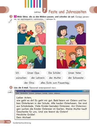 Lektion 7 Feste und Jahreszeiten
146 hundertsechsundvierzig
 Bilde Sätze, die zu den Bildern passen, und schreibе sie auf. Склади речен-
ня, які відповідають малюнкам, і запиши їх.
Ich Unser Opa Die Schüler Unser Vater
wünschen der Lehrerin der Mutter der Schwester
der Oma alles Gute zum Frauentag.
Lies die E-Mail. Прочитай електронний лист.
Lieber Artem,
wie geht es dir? Es geht mir gut. Bald feiern wir Ostern und ha-
ben Osterferien in der Schule. Alle kaufen Osterhasen. Sie sind
aus Schokolade. Viele Kinder bemalen Ostereier. Am Ostermor-
gen suchen die Kinder Ostereier im Garten. Meine Mutter kauft
Geschenke für uns. Und wie feierst du Ostern?
Herzliche Grüße!
Dein Michael
 
