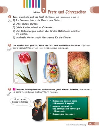 Lektion 7 Feste und Jahreszeiten
147hundertsiebenundvierzig
Sage, was richtig und was falsch ist. Скажи, що правильно, а що ні.
1) Im Sommer feiern die Deutschen Ostern.
2) Alle kaufen Blumen.
3) Viele Kinder schenken Ostereier.
4) Am Ostermorgen suchen die Kinder Osterhasen und Eier
im Garten.
5) Michaels Mutter sucht Geschenke für die Kinder.
Um welches Fest geht es? Höre den Text und nummeriere die Bilder. Про яке
свято йдеться? Прослухай текст і пронумеруй ілюстрації.
 Welches Frühlingsfest hast du besonders gern? Warum? Schreibe. Яке весня-
не свято ти найбільше любиш? Чому? Напиши.
А це ти вже
знаєш та можеш.  Знаєш про весняні свята
у Німеччині й Україні.
 Можеш розповісти
про святкування Великодня
у Німеччині.
 Знаєш вірш про маму.
 