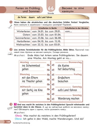 Stunde
148
Весняні та літні
канікули
Ferien im Frühling
und Sommer
66
hundertachtundvierzig
 Wann haben die ukrainischen und die deutschen Schüler Ferien? Vergleiche.
Коли канікули в українських і німецьких школярів? Порівняй.
Schulferien in Berlin Schulferien in der Ukraine
Winterferien vom 24.01. bis zum 29.01. vom...
Ostern vom 23.03. bis zum 01.04.
Sommerferien vom 23.06. bis zum 06.08.
Herbstferien vom 04.10. bis zum 15.10.
Weihnachten vom 22.12. bis zum 03.01.
Lies Artems Terminkalender für die Frühlingsferien. Bilde Sätze. Прочитай тиж-
невий план Артема на весняні канікули. Склади речення.
M u s t e r: Ende März hat Artem seine Frühlingsferien. Sie dauern
eine Woche. Am Montag geht er ins...
Montag
ins Schwimmbad
gehen
Donnerstag
die Kusine
hat Geburtstag
Dienstag
mit den Eltern
ins Theater gehen
Freitag
Groβeltern
besuchen
Mittwoch
mit Serhij ins Kino
gehen
Samstag
aufs Land fahren
Sonntag
Wanderung machen
 Und was macht ihr meistens in den Frühlingsferien? Sprecht miteinander und
berichtet dann in der Klasse. А що ви найчастіше робите на весняних каніку-
лах? Обговоріть один з одним, потім розкажіть класу.
M u s t e r:
Olexij: Was machst du meistens in den Frühlingsferien?
Olena: Ich gehe in den Wald, mache Wanderungen. Und du?
die Ferien dauern aufs Land fahren
 