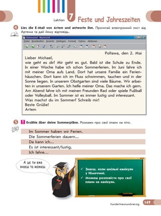Lektion 7 Feste und Jahreszeiten
149hundertneunundvierzig
Lies die E-Mail von Artem und antworte ihm. Прочитай електронний лист від
Артема та дай йому відповідь.
Poltawa, den 2. Mai
Lieber Michael,
wie geht es dir? Mir geht es gut. Bald ist die Schule zu Ende.
In einer Woche habe ich schon Sommerferien. Im Juni fahre ich
mit meiner Oma aufs Land. Dort hat unsere Familie ein Ferien-
häuschen. Dort kann ich im Fluss schwimmen, tauchen und in der
Sonne liegen. In unserem Obstgarten sind viele Bäume. Wir arbei-
ten in unserem Garten. Ich helfe meiner Oma. Das mache ich gern.
Am Abend fahre ich mit meinen Freunden Rad oder spiele Fußball
oder Volleyball. Im Sommer ist es immer lustig und interessant.
Was machst du im Sommer? Schreib mir!
Beste Grüße!
Artem
 Erzähle über deine Sommerpläne. Розкажи про свої плани на літо.
Im Sommer haben wir Ferien.
Die Sommerferien dauern...
Da kann ich...
Es ist interessant/lustig.
Ich fahre…
А це ти вже
знаєш та можеш.
 Знаєш, коли шкільні канікули
у Німеччині.
 Можеш розповісти про свої
плани на канікули.
 