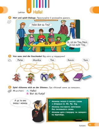 Lektion
1 Hallo!
15fünfzehn
А це ти вже
знаєш i можеш.
Hört und spielt Dialoge. Прослухайте й розіграйте діалоги.
Ja, ich bin Tina./Nein,
ich bin nicht Tina.
Hallo! Bist du Tina?
Von wem sind die Geschenke? Від кого ці подарунки?
Peter Monika Tim Kevin Tom
Spiel «Erkenne mich an der Stimme». Гра «Упізнай мене за голосом».
M u s t e r: A: Hallo!
B: Bist du Katja?
 Можеш читати й писати слова
з літерами Ll, Kk, Pp, Gg.
 Можеш поставити запитання
без питального слова.
 Можеш дати ствердну чи запереч-
ну відповідь.
 