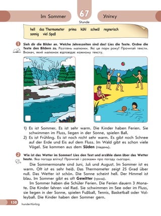 Stunde
150
УліткуIm Sommer 67
hundertfünfzig
 Sieh dir die Bilder an. Welche Jahreszeiten sind das? Lies die Texte. Ordne die
Texte den Bildern zu. Розглянь малюнки. Які це пори року? Прочитай тексти.
Визнач, який малюнок відповідає кожному тексту.
1) Es ist Sommer. Es ist sehr warm. Die Kinder haben Ferien. Sie
schwimmen im Fluss, liegen in der Sonne, spielen Ball.
2) Es ist Frühling. Es ist noch nicht sehr warm. Es gibt noch Schnee
auf der Erde und Eis auf dem Fluss. Im Wald gibt es schon viele
Vögel. Sie kommen aus dem Süden (південь).
Wie ist das Wetter im Sommer? Lies den Text und erzähle dann über das Wetter
heute. Яка погода влітку? Прочитай і розкажи про погоду сьогодні.
Die Sommermonate sind Juni, Juli und August. Im Sommer ist es
warm. Oft ist es sehr heiß. Das Thermometer zeigt 25 Grad über
null. Das Wetter ist schön. Die Sonne scheint hell. Der Himmel ist
blau. Im Sommer gibt es oft Gewitter (гроза).
Im Sommer haben die Schüler Ferien. Die Ferien dauern 3 Mona-
te. Die Kinder fahren viel Rad. Sie schwimmen im See oder im Fluss,
sie liegen in der Sonne, spielen Fußball, Tennis, Basketball oder Vol-
leyball. Die Kinder haben den Sommer gern.
hell das Thermometer prima kühl schwül regnerisch
sonnig viel Spaß
 