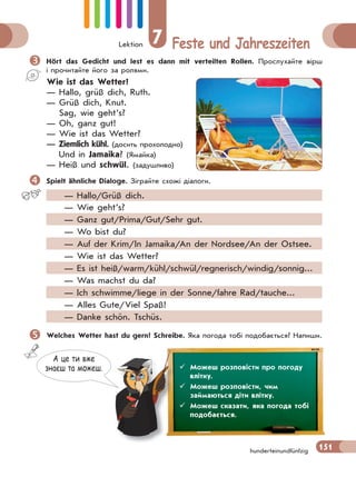 Lektion 7 Feste und Jahreszeiten
151hunderteinundfünfzig
Hört das Gedicht und lest es dann mit verteilten Rollen. Прослухайте вірш
і прочитайте його за ролями.
Wie ist das Wetter?
— Hallo, grüß dich, Ruth.
— Grüß dich, Knut.
Sag, wie geht’s?
— Oh, ganz gut!
— Wie ist das Wetter?
— Ziemlich kühl. (досить прохолодно)
Und in Jamaika? (Ямайка)
— Heiß und schwül. (задушливо)
Spielt ähnliche Dialoge. Зіграйте схожі діалоги.
— Hallo/Grüß dich.
— Wie geht’s?
— Ganz gut/Prima/Gut/Sehr gut.
— Wo bist du?
— Auf der Krim/In Jamaika/An der Nordsee/An der Ostsee.
— Wie ist das Wetter?
— Es ist heiß/warm/kühl/schwül/regnerisch/windig/sonnig...
— Was machst du da?
— Ich schwimme/liege in der Sonne/fahre Rad/tauche...
— Alles Gute/Viel Spaß!
— Danke schön. Tschüs.
Welches Wetter hast du gern? Schreibe. Яка погода тобі подобається? Напиши.
А це ти вже
знаєш та можеш.  Можеш розповісти про погоду
влітку.
 Можеш розповісти, чим
займаються діти влітку.
 Можеш сказати, яка погода тобі
подобається.
 