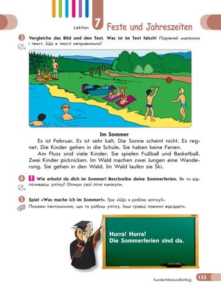 Lektion 7 Feste und Jahreszeiten
153hundertdreiundfünfzig
Vergleiche das Bild und den Text. Was ist im Text falsch? Порівняй малюнок
і текст. Що в тексті неправильно?
Im Sommer
Es ist Februar. Es ist sehr kalt. Die Sonne scheint nicht. Es reg-
net. Die Kinder gehen in die Schule. Sie haben keine Ferien.
Am Fluss sind viele Kinder. Sie spielen Fußball und Basketball.
Zwei Kinder picknicken. Im Wald machen zwei Jungen eine Wande-
rung. Sie gehen in den Wald. Im Wald laufen sie Ski.
 Wie erholst du dich im Sommer? Beschreibe deine Sommerferien. Як ти від-
почиваєш улітку? Опиши свої літні канікули.
Spiel «Was mache ich im Sommer?». Гра «Що я роблю влітку?».
Покажи пантомiмою, що ти робиш улiтку. Iншi гравці повиннi вiдгадати.
Hurra! Hurra!
Die Sommerferien sind da.
 