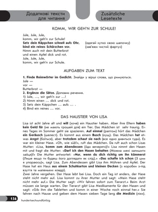 156 hundertsechsundfünfzig
Zusätzliche
Lesetexte
Додаткові тексти
для читання
KOMM, WIR GEH’N ZUR SCHULE!
Jule, Jule, Jule,
komm, wir geh’n zur Schule!
Setz dein Käppchen schnell aufs Ohr, (одягай хутко свою шапочку)
bind ein reines Schürzchen vor. (зав’яжи чистий фартух)
Nimm auch mit dein Butterbrot
und einen Apfel dick und rot.
Jule, Jule, Jule,
komm, wir geh’n zur Schule.
AUFGABEN ZUM TEXT
1. Finde Reimwörter im Gedicht. Знайди у вірші слова, що римуються.
Jule —
vor —
Butterbrot —
2. Ergänze die Sätze. Доповни речення.
1) Jule, …, wir geh’n zur …!
2) Nimm einen … dick und rot.
3) Setz dein Käppchen … aufs … .
4) Bind ein reines … vor.
DAS HAUSTIER VON LISA
Lisa ist acht Jahre alt und will (хоче) ein Haustier haben. Aber ihre Eltern haben
kein Geld für (не мають грошей для) ein Tier. Das Mädchen ist sehr traurig. Ei-
nes Tages im Sommer geht sie spazieren. Auf einmal (раптом) hört das Mädchen
ein Geräusch (шелест). Es kommt aus einem Busch (кущ). Das Mädchen hat et-
was Angst (боїться), aber trotzdem schaut sie nach (все одно дивиться туди). Es
war ein kleiner Hase. «Oh, wie süß!», ruft das Mädchen. Da ruft auch schon Lisas
Mutter: «Lisa, komm zum Abendessen (йди вечеряти)!» Lisa nimmt den Hasen
mit und fragt die Mutter: «Darf ich den Hasen behalten (Можна мені залишити
зайця)?» Die Mutter antwortet: «Nur, wenn du dich richtig um ihn kümmerst
(Лише якщо ти будеш його доглядати як слід).» «Das schaffe ich schon (З цим
я упораюсь)», sagt Lisa. Zum Abendessen gibt Lisa ihm Möhren und Äpfel. Der
Hase hat ein Haus aus einem Schuhkarton und kleinen Decken (з коробки з-під
взуття та маленьких ковдр).
Zwei Jahre vergehen. Der Hase lebt bei Lisa. Doch ein Tag ist anders, der Hase
steht nicht mehr auf. Lisa kommt zu ihrer Mutter und sagt: «Mein Hase steht
nicht mehr auf.» Die Mutter sagt: «Wir fahren sofort zum Tierarzt.» Beim Arzt
müssen sie lange warten. Der Tierarzt gibt Lisa Medikamente für den Hasen und
sagt: «Gib ihm die Tabletten und komm in einer Woche noch einmal her.» Sie
fahren nach Hause und geben dem Hasen sieben Tage lang die Medizin (ліки).
 