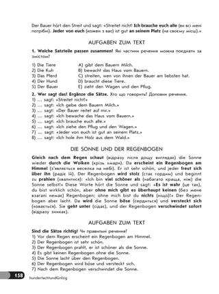 158 hundertachtundfünfzig
Der Bauer hört den Streit und sagt: «Streitet nicht! Ich brauche euch alle (ви всі мені
потрібні). Jeder von euch (кожен з вас) ist gut an seinem Platz (на своєму місці).»
AUFGABEN ZUM TEXT
1. Welche Satzteile passen zusammen? Які частини речення можна поєднати за
змістом?
1) Die Tiere
2) Die Kuh
3) Das Pferd
4) Der Hund
5) Der Bauer
A) gibt dem Bauern Milch.
B) bewacht das Haus vom Bauern.
C) streiten, wen von ihnen der Bauer am liebsten hat.
D) braucht diese Tiere.
E) zieht den Wagen und den Pflug.
2. Wer sagt das? Ergänze die Sätze. Хто що говорить? Доповни речення.
1) … sagt: «Streitet nicht!»
2) … sagt: «Ich gebe dem Bauern Milch.»
3) … sagt: «Der Bauer reitet auf mir.»
4) … sagt: «Ich bewache das Haus vom Bauern.»
5) … sagt: «Ich brauche euch alle.»
6) … sagt: «Ich ziehe den Pflug und den Wagen.»
7) … sagt: «Jeder von euch ist gut an seinem Platz.»
8) … sagt: «Ich hole ihm Holz aus dem Wald.»
DIE SONNE UND DER REGENBOGEN
Gleich nach dem Regen schaut (відразу після дощу виглядає) die Sonne
wieder durch die Wolken (крізь хмари). Da erscheint ein Regenbogen am
Himmel (з’являється веселка на небі). Er ist sehr schön, und jeder freut sich
über ihn (радіє їй). Der Regenbogen wird stolz (стає гордим) und beginnt
zu prahlen (хвалитися): «Ich bin viel schöner als (набагато краща, ніж) die
Sonne selbst!» Diese Worte hört die Sonne und sagt: «Es ist wahr (це так),
du bist wirklich schön, aber ohne mich gibt es überhaupt keinen (без мене
взагалі немає) Regenbogen; ohne mich bist du nichts (ніщо)!» Der Regen-
bogen aber lacht. Da wird die Sonne böse (сердиться) und versteckt sich
(ховається). Sie geht unter (сідає), und der Regenbogen verschwindet sofort
(відразу зникає).
AUFGABEN ZUM TEXT
Sind die Sätze richtig? Чи правильні речення?
1) Vor dem Regen erscheint ein Regenbogen am Himmel.
2) Der Regenbogen ist sehr schön.
3) Der Regenbogen prahlt, er ist schöner als die Sonne.
4) Es gibt keinen Regenbogen ohne die Sonne.
5) Die Sonne lacht über den Regenbogen.
6) Der Regenbogen wird böse und versteckt sich.
7) Nach dem Regenbogen verschwindet die Sonne.
 
