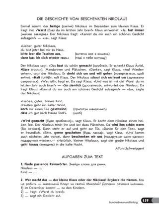 159hundertneunundfünfzig
DIE GESCHICHTE VOM BESCHENKTEN NIKOLAUS
Einmal kommt der heilige (святий) Nikolaus im Dezember zum kleinen Klaus. Er
fragt ihn: «Warst (був) du im letzten Jahr brav?» Klaus antwortet: «Ja, fast immer
(майже завжди).» Der Nikolaus fragt: «Kannst du mir auch ein schönes Gedicht
aufsagen?» — «Ja», sagt Klaus:
«Lieber, guter Nikolaus,
du bist jetzt bei mir zu Haus,
bitte leer die Taschen aus, (витягни все з кишень)
dann lass ich dich wieder raus.» (тоді я тебе випущу)
Der Nikolaus sagt: «Das hast du schön gemacht (зробив)». Er schenkt Klaus Äpfel,
Nüsse (горіхи), Mandarinen und Plätzchen. «Danke», sagt Klaus. «Auf Wieder-
sehen», sagt der Nikolaus. Er dreht sich um und will gehen (повертається, щоб
вийти). «Halt (стій)!», ruft Klaus. Der Nikolaus schaut sich erstaunt um (здивовано
озирається). «Was ist?», fragt er. Da sagt Klaus: «Und was ist mit dir? Warst du im
letzten Jahr auch brav?» — «So ziemlich (достатньо)», antwortet der Nikolaus. Da
fragt Klaus: «Kannst du mir auch ein schönes Gedicht aufsagen?» — «Ja», sagte
der Nikolaus:
«Liebes, gutes, braves Kind,
draußen geht ein kalter Wind,
koch mir einen Tee geschwind, (приготуй швиденько)
dass ich gut nach Hause find’». (щоб)
«Wird gemacht (буде зроблено)», sagt Klaus. Er kocht dem Nikolaus einen hei-
ßen Tee. Der Nikolaus trinkt ihn und isst dazu Plätzchen. Da wird ihm schön warm
(Він зігрівся). Dann steht er auf und geht zur Tür. «Danke für den Tee», sagt
er freundlich. «Bitte, gerne geschehen (будь ласка)», sagt Klaus. «Und komm
auch nächstes Jahr vorbei, dann beschenken wir uns (подаруємо один одному
подарунки) wieder».— «Natürlich, kleiner Nikolaus», sagt der große Nikolaus und
geht hinaus (виходить) in die kalte Nacht.
Alfons Schweiggert
AUFGABEN ZUM TEXT
1. Finde passende Reimwörter. Знайди слова для рими.
Nikolaus — …
Kind — …
2. Wer macht das — der kleine Klaus oder der Nikolaus? Ergänze die Namen. Хто
це робить — маленький Клаус чи святий Миколай? Доповни речення іменами.
1) Im Dezember kommt ... zu den Kindern.
2) … fragt: «Warst du brav?»
3) … sagt ein Gedicht auf.
 