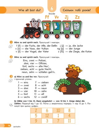Stunde
16
6 Скільки тобі років?Wie alt bist du?
sechzehn
Ff Vv Jj Zz
Höre zu und sprich nach. Прослухай і повтори.
f [f] — der Fuchs, der Affe, der Delfin
v [v] — die Vase, der Vulkan
v [f] — der Vogel, der Vater
Höre zu und sprich nach. Прослухай і повтори.
Eins, zwei — Polizei,
drei, vier — Offizier,
fünf, sechs — alte Hex’,
sieben, acht — gute Nacht,
neun, zehn — schlafen geh’n.
a) Höre zu und lies vor. Прослухай
і прочитай уголос.
1 — eins 7 — sieben
2 — zwei 8 — acht
3 — drei 9 — neun
4 — vier 10 — zehn
5 — fünf 11 — elf
6 — sechs 12 — zwölf
 b) Zähle von 1 bis 12. Dann umgekehrt — von 12 bis 1. Zeige dabei die
Zahlen. Порахуй від 1 до 12. Потім у зворотному порядку — від 12 до 1. По-
казуй при цьому цифри.
2 6 10 8
5 12 1 4
9 3 7 11
j [j] — ja, die Jacke
ng [ ] — der Junge
z [ts] — die Ziege, die Katze
 
