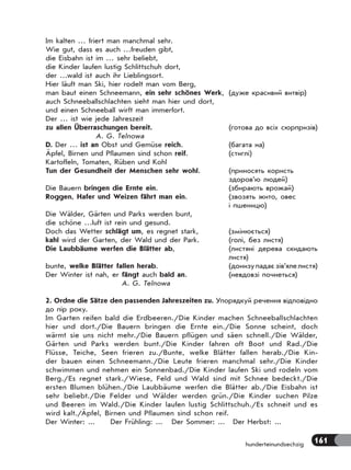 161hunderteinundsechzig
Im kalten … friert man manchmal sehr.
Wie gut, dass es auch …freuden gibt,
die Eisbahn ist im … sehr beliebt,
die Kinder laufen lustig Schlittschuh dort,
der …wald ist auch ihr Lieblingsort.
Hier läuft man Ski, hier rodelt man vom Berg,
man baut einen Schneemann, ein sehr schönes Werk, (дуже красивий витвір)
auch Schneeballschlachten sieht man hier und dort,
und einen Schneeball wirft man immerfort.
Der … ist wie jede Jahreszeit
zu allen Überraschungen bereit. (готова до всіх сюрпризів)
A. G. Telnowa
D. Der … ist an Obst und Gemüse reich. (багата на)
Äpfel, Birnen und Pflaumen sind schon reif. (стиглі)
Kartoffeln, Tomaten, Rüben und Kohl
Tun der Gesundheit der Menschen sehr wohl. (приносять користь
здоров’ю людей)
Die Bauern bringen die Ernte ein. (збирають врожай)
Roggen, Hafer und Weizen fährt man ein. (звозять жито, овес
і пшеницю)
Die Wälder, Gärten und Parks werden bunt,
die schöne …luft ist rein und gesund.
Doch das Wetter schlägt um, es regnet stark, (змінюється)
kahl wird der Garten, der Wald und der Park. (голі, без листя)
Die Laubbäume werfen die Blätter ab, (листяні дерева скидають
листя)
bunte, welke Blätter fallen herab. (донизупадаєзів’ялелистя)
Der Winter ist nah, er fängt auch bald an. (невдовзі почнеться)
A. G. Telnowa
2. Ordne die Sätze den passenden Jahreszeiten zu. Упорядкуй речення відповідно
до пір року.
Im Garten reifen bald die Erdbeeren./Die Kinder machen Schneeballschlachten
hier und dort./Die Bauern bringen die Ernte ein./Die Sonne scheint, doch
wärmt sie uns nicht mehr./Die Bauern pflügen und säen schnell./Die Wälder,
Gärten und Parks werden bunt./Die Kinder fahren oft Boot und Rad./Die
Flüsse, Teiche, Seen frieren zu./Bunte, welke Blätter fallen herab./Die Kin-
der bauen einen Schneemann./Die Leute frieren manchmal sehr./Die Kinder
schwimmen und nehmen ein Sonnenbad./Die Kinder laufen Ski und rodeln vom
Berg./Es regnet stark./Wiese, Feld und Wald sind mit Schnee bedeckt./Die
ersten Blumen blühen./Die Laubbäume werfen die Blätter ab./Die Eisbahn ist
sehr beliebt./Die Felder und Wälder werden grün./Die Kinder suchen Pilze
und Beeren im Wald./Die Kinder laufen lustig Schlittschuh./Es schneit und es
wird kalt./Äpfel, Birnen und Pflaumen sind schon reif.
Der Winter: ... Der Frühling: ... Der Sommer: ... Der Herbst: ...
 