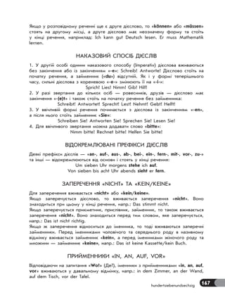167hundertsiebenundsechzig
Якщо у розповідному реченні ще є друге дієслово, то «können» або «müssen»
стоять на другому місці, а друге дієслово має неозначену форму та стоїть
у кінці речення, наприклад: Ich kann gut Deutsch lesen. Er muss Mathematik
lernen.
НАКАЗОВИЙ СПОСІБ ДІЄСЛІВ
1. У другій особі однини наказового способу (Imperativ) дієслова вживаються
без закінчення або із закінченням «-е»: Schreib! Antworte! Дієслово стоїть на
початку речення, а займенник («du») відсутній. Як і у формі теперішнього
часу, сильні дієслова з кореневою «-е-» змінюють її на «-і-»:
Sprich! Lies! Nimm! Gib! Hilf!
2. У разі звертання до кількох осіб — ровесників, друзів — дієслово має
закінчення «-(e)t» і також стоїть на початку речення без займенника:
Schreibt! Antwortet! Sprecht! Lest! Nehmt! Gebt! Helft!
3. У ввічливій формі речення починається з дієслова із закінченням «-en»,
а після нього стоїть займенник «Sie»:
Schreiben Sie! Antworten Sie! Sprechen Sie! Lesen Sie!
4. Для ввічливого звертання можна додавати слово «bitte»:
Nimm bitte! Rechnet bitte! Helfen Sie bitte!
ВІДОКРЕМЛЮВАНІ ПРЕФІКСИ ДІЄСЛІВ
Деякі префікси дієслів — «an-, auf-, aus-, ab-, bei-, ein-, fern-, mit-, vor-, zu-»
та інші — відокремлюються від основи і стоять у кінці речення:
Um sieben Uhr morgens stehe ich auf.
Von sieben bis acht Uhr abends sieht er fern.
ЗАПЕРЕЧЕННЯ «NICHT» ТА «KEIN/KEINE»
Для заперечення вживається «nicht» або «kein/keine».
Якщо заперечується дієслово, то вживається заперечення «nicht». Воно
знаходиться при цьому у кінці речення, напр.: Das stimmt nicht.
Якщо заперечується прикметник, прислівник, займенник, то також вживається
заперечення «nicht». Воно знаходиться перед тим словом, яке заперечується,
напр.: Das ist nicht richtig.
Якщо ж заперечення відноситься до іменника, то тоді вживаються заперечні
займенники. Перед іменниками чоловічого та середнього роду в називному
відмінку вживається займенник «kein», а перед іменниками жіночого роду та
множини — займенник «keine», напр.: Das ist keine Kassette/kein Buch.
ПРИЙМЕННИКИ «IN, AN, AUF, VOR»
Відповідаючи на запитання «Wo?» (Де?), іменники з прийменниками «in, an, auf,
vor» вживаються у давальному відмінку, напр.: in dem Zimmer, an der Wand,
auf dem Tisch, vor der Tafel.
 