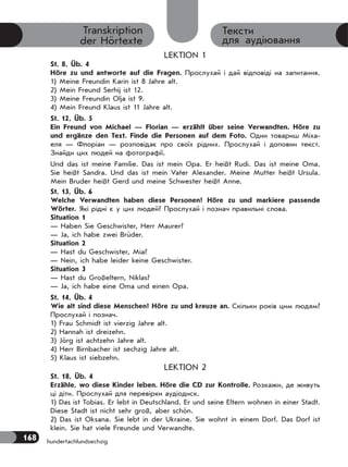 168
Тексти
для аудіювання
Transkription
der Hörtexte
LEKTION 1
St. 8, Üb. 4
Höre zu und antworte auf die Fragen. Прослухай і дай відповіді на запитання.
1) Meine Freundin Karin ist 8 Jahre alt.
2) Mein Freund Serhij ist 12.
3) Meine Freundin Olja ist 9.
4) Mein Freund Klaus ist 11 Jahre alt.
St. 12, Üb. 5
Ein Freund von Michael — Florian — erzählt über seine Verwandten. Höre zu
und ergänze den Text. Finde die Personen auf dem Foto. Один товариш Міха-
еля — Флоріан — розповідає про своїх рідних. Прослухай і доповни текст.
Знайди цих людей на фотографії.
Und das ist meine Familie. Das ist mein Opa. Er heißt Rudi. Das ist meine Oma.
Sie heißt Sandra. Und das ist mein Vater Alexander. Meine Mutter heißt Ursula.
Mein Bruder heißt Gerd und meine Schwester heißt Anne.
St. 13, Üb. 6
Welche Verwandten haben diese Personen? Höre zu und markiere passende
Wörter. Які рідні є у цих людей? Прослухай і познач правильні слова.
Situation 1
— Haben Sie Geschwister, Herr Maurer?
— Ja, ich habe zwei Brüder.
Situation 2
— Hast du Geschwister, Mia?
— Nein, ich habe leider keine Geschwister.
Situation 3
— Hast du Großeltern, Niklas?
— Ja, ich habe eine Oma und einen Opa.
St. 14, Üb. 4
Wie alt sind diese Menschen? Höre zu und kreuze an. Скільки років цим людям?
Прослухай і познач.
1) Frau Schmidt ist vierzig Jahre alt.
2) Hannah ist dreizehn.
3) Jörg ist achtzehn Jahre alt.
4) Herr Birnbacher ist sechzig Jahre alt.
5) Klaus ist siebzehn.
LEKTION 2
St. 18, Üb. 4
Erzähle, wo diese Kinder leben. Höre die CD zur Kontrolle. Розкажи, де живуть
ці діти. Прослухай для перевірки аудіодиск.
1) Das ist Tobias. Er lebt in Deutschland. Er und seine Eltern wohnen in einer Stadt.
Diese Stadt ist nicht sehr groß, aber schön.
2) Das ist Oksana. Sie lebt in der Ukraine. Sie wohnt in einem Dorf. Das Dorf ist
klein. Sie hat viele Freunde und Verwandte.
hundertachfundsechzig
 