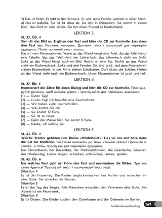 169
3) Das ist Peter. Er lebt in der Schweiz. Er und seine Familie wohnen in einer Stadt.
4) Das ist Isabella. Sie ist 14 Jahre alt. Sie lebt in Österreich. Sie wohnt in einem
Dorf. Das Dorf ist sehr schön. Sie hat einen Freund in Deutschland.
LEKTION 3
St. 25, Üb. 4
Sieh dir das Bild an. Ergänze den Text und höre die CD zur Kontrolle. Lies dann
den Text vor. Розглянь малюнок. Доповни текст і прослухай для перевірки
аудіодиск. Потім прочитай текст уголос.
Das ist mein Klassenzimmer. Vorne an der Wand hängt eine Tafel. An der Tafel hängt
eine Tabelle. Vor der Tafel steht der Lehrertisch. Am Lehrertisch steht ein Stuhl.
Links an der Wand hängt auch ein Bild. Rechts ist eine Tür. Rechts an der Wand
steht ein Bücherschrank. Links sind drei Fenster. Sie sind groß. Auf dem Fensterbrett
stehen Blumentöpfe. In der Mitte stehen Schulbänke. Dort sitzen die Schüler. Hinten
an der Wand steht noch ein Bücherschrank. Unser Klassenzimmer ist groß und hell.
LEKTION 4
St. 37, Üb. 4
Nummeriert die Sätze für einen Dialog und hört die CD zur Kontrolle. Пронуме-
руйте речення, щоб вийшов діалог, і прослухайте для перевірки аудіодиск.
(1) — Guten Tag!
(2) — Guten Tag! Ich brauche eine Taucherbrille.
(3) — Wir haben viele Taucherbrillen.
(4) — Was kostet die da?
(5) — Sie kostet 12 Euro.
(6) — Sie ist zu teuer.
(7) — Dann die Maske hier. Sie kostet 8 Euro.
(8) — Danke, ich nehme sie.
LEKTION 7
St. 63, Üb. 2
Welche Wörter gehören zum Thema «Winterfeste»? Lies sie vor und höre dann
die CD zur Kontrolle. Які слова належать до теми «Зимові свята»? Прочитай їх
уголос, а потім прослухай для перевірки аудіодиск.
Der Tannenbaum, der Dezember, der Weihnachtsmann, die Geschenke, Silvester,
der Nikolaustag, Lieder singen, schenken, schmücken, tanzen, spielen.
St. 65, Üb. 6
Um welches Fest geht es? Höre den Text und nummeriere die Bilder. Про яке
свято йдеться? Прослухай текст і пронумеруй ілюстрації.
Situation 1
Es ist der Frauentag. Die Kinder beglückwünschen ihre Mutter und wünschen ihr
alles Gute. Sie schenken ihr Blumen.
Situation 2
Es ist der Tag des Sieges. Alle Menschen wünschen den Veteranen alles Gute. Am
Abend ist ein Feuerwerk.
Situation 3
Es ist Ostern. Die Kinder suchen den Osterhasen und die Ostereier im Garten.
hundertneunundsechzig
 