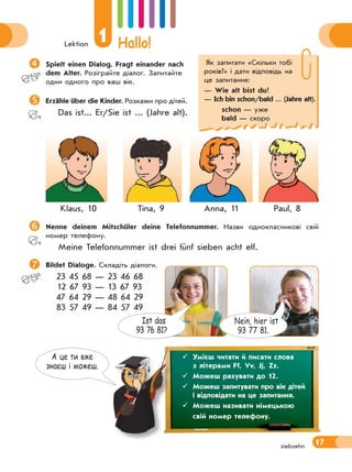 Lektion
1 Hallo!
17siebzehn
Як запитати «Скiльки тобi
рокiв?» і дати відповідь на
це запитання:
— Wie alt bist du?
— Ich bin schon/bald ... (Jahre alt).
schon — уже
bald — скоро
А це ти вже
знаєш i можеш.
Spielt einen Dialog. Fragt einander nach
dem Alter. Розіграйте діалог. Запитайте
один одного про ваш вік.
Erzähle über die Kinder. Розкажи про дітей.
Das ist... Er/Sie ist ... (Jahre alt).
Klaus, 10 Tina, 9 Anna, 11 Paul, 8
Nenne deinem Mitschüler deine Telefonnummer. Назви однокласникові свій
номер телефону.
Meine Telefonnummer ist drei fünf sieben acht elf.
 Bildet Dialoge. Складіть діалоги.
23 45 68 — 23 46 68
12 67 93 — 13 67 93
47 64 29 — 48 64 29
83 57 49 — 84 57 49
 Умієш читати й писати слова
з літерами Ff, Vv, Jj, Zz.
 Можеш рахувати до 12.
 Можеш запитувати про вік дітей
і відповідати на це запитання.
 Можеш називати німецькою
свій номер телефону.
Nein, hier ist
93 77 81.
Ist das
93 76 81?
 