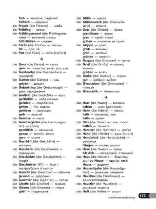 173hundertdreiundsiebzig
froh — веселий, радісний
fröhlich — радісний
der Frosch (die Frösche) — жаба
der Frühling — весна
der Frühlingsmonat (die Frühlingsmo-
nate) — весняний місяць
frühstücken — снідати
der Fuchs (die Füchse) — лисиця
für — для, за
der Fuß (die Füße) — нога (ступня)
G
die Gans (die Gänse) — гуска
ganz — повністю, весь, уся, усе
die Garderobe (die Garderoben) —
гардероб
der Garten (die Gärten) — сад
geben — давати
der Geburtstag (die Geburtstage) —
день народження
das Gedicht (die Gedichte) — вірш
gefährlich — небезпечний
gefallen — подобатися
gehen — іти, ходити
gehören — належати
gelb — жовтий
das Gemüse — овочі
der Gemüsegarten (die Gemüsegär-
ten) — город
gemütlich — затишний
genau — точний; точно
gern — охоче
das Geschäft (die Geschäfte) —
магазин
das Geschenk (die Geschenke) —
подарунок
die Geschichte (die Geschichten) —
історія
die Geschwister (Pl.) — брат і
сестра/брати й сестри
das Gesicht (die Gesichter) — обличчя
gesund — здоровий
das Gewitter (die Gewitter) — гроза
die Giraffe (die Giraffen) — жираф
die Gitarre (die Gitarren) — гітара
glatt — гладенький
das Glück — щастя
der Glückwunsch (die Glückwün-
sche) — вітання
das Gras (die Gräser) — трава
gratulieren — вітати
grau — сірий, сивий
grillen — смажити на грилі
die Grippe — грип
groß — великий
grün — зелений
grünen — зеленіти
die Gruppe (die Gruppen) — група
der Gruß (die Grüße) — привіт,
вітання
grüßen — вітати
die Gurke (die Gurken) — огірок
gut — добрий; добре
das Gymnasium (die Gymnasien) —
гімназія
die Gymnastik — гімнастика
H
das Haar (die Haare) — волосся
haben — мати (дієслово)
der Hahn (die Hähne) — півень
halb — половина, пів-
hallo — привіт
der Hals (die Hälse) — шия, горло
halten — тримати
der Hamster (die Hamster) — хом’як
die Hand (die Hände) — рука (кисть)
der Handschuh (die Handschuhe) —
рукавиця
hängen — висіти, вішати
der Hase (die Hasen) — заєць
hässlich — некрасивий, страшний
das Haus (die Häuser) — будинок,
дім: zu Hause — вдома; nach
Hause — додому
die Hausaufgabe (die Hausaufga-
ben) — домашнє завдання
die Hausfrau (die Hausfrauen) —
домогосподарка
das Haustier (die Haustiere) —
домашня тварина
das Heft (die Hefte) — зошит
 