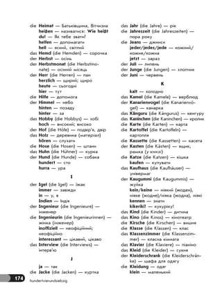 174 hundertvierundsiebzig
die Heimat — Батьківщина, Вітчизна
heißen — називатися: Wie heißt
du? — Як тебе звати?
helfen — допомагати
hell — ясний, світлий
das Hemd (die Hemden) — сорочка
der Herbst — осінь
der Herbstmonat (die Herbstmo-
nate) — осінній місяць
der Herr (die Herren) — пан
herzlich — щирий; щиро
heute — сьогодні
hier — тут
die Hilfe — допомога
der Himmel — небо
hinten — позаду
hinter — за
das Hobby (die Hobbys) — хобі
hoch — високий; високо
der Hof (die Höfe) — подвір’я, двір
das Holz — деревина (матеріал)
hören — слухати
die Hose (die Hosen) — штани
das Huhn (die Hühner) — курка
der Hund (die Hunde) — собака
hundert — сто
hurra — ура
I
der Igel (die Igel) — їжак
immer — завжди
in — у, в
Indien — Індія
der Ingenieur (die Ingenieure) —
інженер
die Ingenieurin (die Ingenieurinnen) —
жінка (інженер)
inoffiziell — неофіційний;
неофіційно
interessant — цікавий, цікаво
das Interview (die Interviews) —
інтерв’ю
J
ja — так
die Jacke (die Jacken) — куртка
das Jahr (die Jahre) — рік
die Jahreszeit (die Jahreszeiten) —
пора року
die Jeans — джинси
jeder/jedes/jede — кожний/
кожне/кожна
jetzt — зараз
der Juli — липень
der Junge (die Jungen) — хлопчик
der Juni — червень
K
kalt — холодно
das Kamel (die Kamele) — верблюд
der Kanarienvogel (die Kanarienvö-
gel) — канарка
das Känguru (die Kängurus) — кенгуру
das Kaninchen (die Kaninchen) — кролик
die Karte (die Karten) — карта
die Kartoffel (die Kartoffeln) —
картопля
die Kassette (die Kassetten) — касета
der Kasten (die Kästen) — ящик,
рамка (у книзі)
die Katze (die Katzen) — кішка
kaufen — купувати
das Kaufhaus (die Kaufhäuser) —
універмаг
der Kaugummi (die Kaugummis) —
жуйка
kein/keine — ніякий (жоден),
ніяке (жодне)/ніяка (жодна), ніякі
kennen — знати
kikeriki! — кукуріку!
das Kind (die Kinder) — дитина
das Kino (die Kinos) — кінотеатр
die Kirsche (die Kirschen) — вишня
die Klasse (die Klassen) — клас
das Klassenzimmer (die Klassenzim-
mer) — класна кімната
das Klavier (die Klaviere) — піаніно
das Kleid (die Kleider) — сукня
der Kleiderschrank (die Kleiderschrän-
ke) — шафа для одягу
die Kleidung — одяг
klein — маленький
 