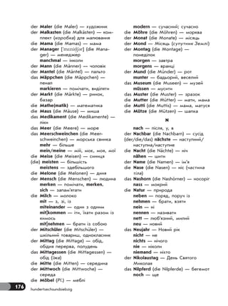176 hundertsechsundsiebzig
der Maler (die Maler) — художник
der Malkasten (die Malkästen) — ком-
плект (коробка) для малювання
die Mama (die Mamas) — мама
der Manager ['m*nid63r] (die Mana-
ger) — менеджер
manchmal — інколи
der Mann (die Männer) — чоловік
der Mantel (die Mäntel) — пальто
das Mäppchen (die Mäppchen) —
пенал
markieren — помічати, виділяти
der Markt (die Märkte) — ринок,
базар
die Mathe(matik) — математика
die Maus (die Mäuse) — миша
das Medikament (die Medikamente) —
ліки
das Meer (die Meere) — море
das Meerschweinchen (die Meer-
schweinchen) — морська свинка
mehr — більше
mein/meine — мій, моє, моя, мої
die Meise (die Meisen) — синиця
(die) meisten — більшість
meistens — здебільшого
die Melone (die Melonen) — диня
der Mensch (die Menschen) — людина
merken — помічати, merken,
sich — запам’ятати
die Milch — молоко
mit — з, зі, із
miteinander — один з одним
mit|kommen — iти, їхати разом із
кимось
mit|nehmen — брати із собою
der Mitschüler (die Mitschüler) —
шкільний товариш, однокласник
der Mittag (die Mittage) — обід,
обідня перерва, полудень
das Mittagessen (die Mittagessen) —
обід (їжа)
die Mitte (die Mitten) — середина
der Mittwoch (die Mittwoche) —
середа
die Möbel (Pl.) — меблі
modern — сучасний; сучасно
die Möhre (die Möhren) — морква
der Monat (die Monate) — місяць
der Mond — Місяць (супутник Землі)
der Montag (die Montage) —
понеділок
morgen — завтра
morgens — вранці
der Mund (die Münder) — рот
munter — бадьорий, веселий
das Museum (die Museen) — музей
müssen — мусити
das Muster (die Muster) — зразок
die Mutter (die Mütter) — мати, мама
die Mutti (die Muttis) — мама, матуся
die Mütze (die Mützen) — шапка
N
nach — після, у, в
der Nachbar (die Nachbarn) — сусід
(der/die/das) nächste — наступний/
наступна/наступне
die Nacht (die Nächte) — ніч
nähen — шити
der Name (die Namen) — ім’я
die Nase (die Nasen) — ніс (частина
тіла)
das Nashorn (die Nashörner) — носоріг
nass — мокрий
die Natur — природа
neben — поряд, поруч із
nehmen — брати, взяти
nein — ні
nennen — називати
nett — люб’язний, милий
neu — новий
das Neujahr — Новий рік
nicht — не
nichts — нічого
nie — ніколи
niemand — ніхто
der Nikolaustag — День Святого
Миколая
das Nilpferd (die Nilpferde) — бегемот
noch — ще
 
