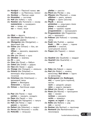 177hundertsiebenundsiebzig
der Nordpol — Північний полюс: am
Nordpol — на Північному полюсі
die Nordsee — Північне море
der November — листопад
die Null (die Nullen) — нуль
die Nummer (die Nummern) — номер
nummerieren — нумерувати
nun — тепер, ось
nur — тільки, лише
O
das Obst — фрукти
der Obstbaum (die Obstbäume) —
фруктове дерево
der Obstgarten (die Obstgärten) —
фруктовий сад
der Ochse (die Ochsen) — бик, віл
oder — чи
öffnen — відчиняти, відкривати
oft — часто
das Ohr (die Ohren) — вухо
der Oktober — жовтень
das Öl — олія
die Oma (die Omas) — бабуся
der Onkel (die Onkel) — дядько
der Opa (die Opas) — дідусь
die Orange (die Orangen) — апельсин
das Osterei (die Ostereier) —
великоднє яйце (крашанка,
писанка)
der Osterhase (die Osterhasen) —
великодній заєць
Ostern — Великдень
Österreich — Австрія
die Ostsee — Балтійське море
P
das Paar (die Paare) — пара
packen — пакувати, укладати
der Papa (die Papas) — тато
der Papagei (die Papageien) — папуга
der Park (die Parks) — парк
passen — пасувати
der Patient (die Patienten) — пацієнт
die Person (die Personen) — особа
die Petersilie — петрушка
pfeifen — свистіти
das Pferd (die Pferde) — кінь
die Pflaume (die Pflaumen) — слива
pflücken — рвати, зривати
pflügen — орати (землю)
die Physik — фізика
picknicken — улаштувати пікнік
plump — незграбний
prima — чудовий; чудово
programmieren — програмувати
der Programmierer (die Programmie-
rer) — програміст
der Pullover (die Pullover) — пуловер,
светр
der Punkt (die Punkte) — крапка:
Punkt … Uhr — рівно … година
pünktlich — вчасний,
пунктуальний; вчасно
die Puppe (die Puppen) — лялька
Q
das Quadrat (die Quadrate) — квадрат
das Quartett (die Quartette) —
квартет
R
der Rabe (die Raben) — ворон
das Rad (die Räder) — колесо;
велосипед: Rad fahren — їздити
на велосипеді
der Radiergummi (die Radiergum-
mis) — гумка (для стирання),
ластик
rasch — швидкий; швидко
raten — радити; відгадати
das Rätsel (die Rätsel) — загадка
der Raum (die Räume) — приміщення
raus — назовні
rechnen — рахувати
rechts — праворуч
regnen: es regnet — іде дощ
die Reihe (die Reihen) — ряд
rein — чистий
der Rentner (die Rentner) — пенсіонер
die Rentnerin (die Rentnerinnen) —
пенсіонерка
 