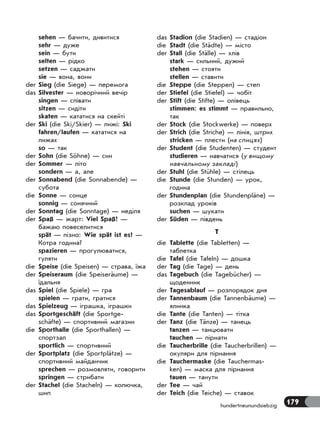 179hundertneunundsiebzig
sehen — бачити, дивитися
sehr — дуже
sein — бути
selten — рідко
setzen — саджати
sie — вона, вони
der Sieg (die Siege) — перемога
das Silvester — новорічний вечір
singen — співати
sitzen — сидіти
skaten — кататися на скейті
der Ski (die Ski/Skier) — лижі: Ski
fahren/laufen — кататися на
лижах
so — так
der Sohn (die Söhne) — син
der Sommer — літо
sondern — а, але
der Sonnabend (die Sonnabende) —
субота
die Sonne — сонце
sonnig — сонячний
der Sonntag (die Sonntage) — неділя
der Spaß — жарт: Viel Spaß! —
бажаю повеселитися
spät — пізно: Wie spät ist es? —
Котра година?
spazieren — прогулюватися,
гуляти
die Speise (die Speisen) — страва, їжа
der Speiseraum (die Speiseräume) —
їдальня
das Spiel (die Spiele) — гра
spielen — грати, гратися
das Spielzeug — іграшка, іграшки
das Sportgeschäft (die Sportge-
schäfte) — спортивний магазин
die Sporthalle (die Sporthallen) —
спортзал
sportlich — спортивний
der Sportplatz (die Sportplätze) —
спортивний майданчик
sprechen — розмовляти, говорити
springen — стрибати
der Stachel (die Stacheln) — колючка,
шип
das Stadion (die Stadien) — стадіон
die Stadt (die Städte) — місто
der Stall (die Ställe) — хлів
stark — сильний, дужий
stehen — стояти
stellen — ставити
die Steppe (die Steppen) — степ
der Stiefel (die Stiefel) — чобіт
der Stift (die Stifte) — олівець
stimmen: es stimmt — правильно,
так
der Stock (die Stockwerke) — поверх
der Strich (die Striche) — лінія, штрих
stricken — плести (на спицях)
der Student (die Studenten) — студент
studieren — навчатися (у вищому
навчальному закладі)
der Stuhl (die Stühle) — стілець
die Stunde (die Stunden) — урок,
година
der Stundenplan (die Stundenpläne) —
розклад уроків
suchen — шукати
der Süden — південь
T
die Tablette (die Tabletten) —
таблетка
die Tafel (die Tafeln) — дошка
der Tag (die Tage) — день
das Tagebuch (die Tagebücher) —
щоденник
der Tagesablauf — розпорядок дня
der Tannenbaum (die Tannenbäume) —
ялинка
die Tante (die Tanten) — тітка
der Tanz (die Tänze) — танець
tanzen — танцювати
tauchen — пірнати
die Taucherbrille (die Taucherbrillen) —
окуляри для пірнання
die Tauchermaske (die Tauchermas-
ken) — маска для пірнання
tauen — танути
der Tee — чай
der Teich (die Teiche) — ставок
 