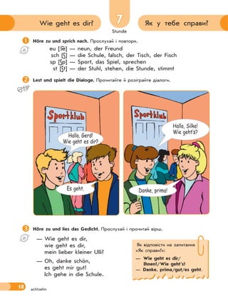 Stunde
18
7 Як у тебе справи?Wie geht es dir?
achtzehn
Höre zu und lies das Gedicht. Прослухай і прочитай вірш.
— Wie geht es dir,
wie geht es dir,
mein lieber kleiner Ulli?
— Oh, danke schön,
es geht mir gut!
Ich gehe in die Schule.
Höre zu und sprich nach. Прослухай і повтори.
eu [ e] — neun, der Freund
sch [S] — die Schule, falsch, der Tisch, der Fisch
sp [Sp] — Sport, das Spiel, sprechen
st [St] — der Stuhl, stehen, die Stunde, stimmt
Lest und spielt die Dialoge. Прочитайте й розіграйте діалоги.
Як відповісти на запитання
«Як справи?»:
— Wie geht es dir/
Ihnen?/Wie geht’s?
— Danke, prima/gut/es geht.
Hallo, Silke!
Wie geht‛s?
Es geht.
Hallo, Gerd!
Wie geht es dir?
Danke, prima!
 