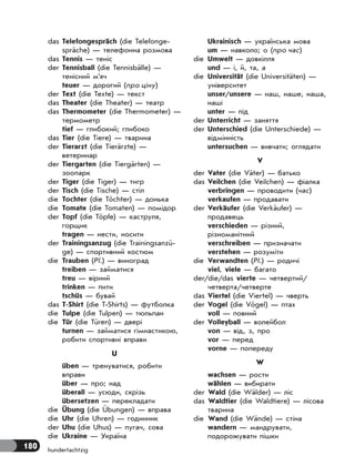 180 hundertachtzig
das Telefongespräch (die Telefonge-
spräche) — телефонна розмова
das Tennis — теніс
der Tennisball (die Tennisbälle) —
тенісний м’яч
teuer — дорогий (про ціну)
der Text (die Texte) — текст
das Theater (die Theater) — театр
das Thermometer (die Thermometer) —
термометр
tief — глибокий; глибоко
das Tier (die Tiere) — тварина
der Tierarzt (die Tierärzte) —
ветеринар
der Tiergarten (die Tiergärten) —
зоопарк
der Tiger (die Tiger) — тигр
der Tisch (die Tische) — стіл
die Tochter (die Töchter) — донька
die Tomate (die Tomaten) — помідор
der Topf (die Töpfe) — каструля,
горщик
tragen — нести, носити
der Trainingsanzug (die Trainingsanzü-
ge) — спортивний костюм
die Trauben (Pl.) — виноград
treiben — займатися
treu — вірний
trinken — пити
tschüs — бувай
das T-Shirt (die T-Shirts) — футболка
die Tulpe (die Tulpen) — тюльпан
die Tür (die Türen) — двері
turnen — займатися гімнастикою,
робити спортивні вправи
U
üben — тренуватися, робити
вправи
über — про; над
überall — усюди, скрізь
übersetzen — перекладати
die Übung (die Übungen) — вправа
die Uhr (die Uhren) — годинник
der Uhu (die Uhus) — пугач, сова
die Ukraine — Україна
Ukrainisch — українська мова
um — навколо; о (про час)
die Umwelt — довкілля
und — і, й, та, а
die Universität (die Universitäten) —
університет
unser/unsere — наш, наше, наша,
наші
unter — під
der Unterricht — заняття
der Unterschied (die Unterschiede) —
відмінність
untersuchen — вивчати; оглядати
V
der Vater (die Väter) — батько
das Veilchen (die Veilchen) — фіалка
verbringen — проводити (час)
verkaufen — продавати
der Verkäufer (die Verkäufer) —
продавець
verschieden — різний,
різноманітний
verschreiben — призначати
verstehen — розуміти
die Verwandten (Pl.) — родичі
viel, viele — багато
der/die/das vierte — четвертий/
четверта/четверте
das Viertel (die Viertel) — чверть
der Vogel (die Vögel) — птах
voll — повний
der Volleyball — волейбол
von — від, з, про
vor — перед
vorne — попереду
W
wachsen — рости
wählen — вибирати
der Wald (die Wälder) — ліс
das Waldtier (die Waldtiere) — лісова
тварина
die Wand (die Wände) — стіна
wandern — мандрувати,
подорожувати пішки
 