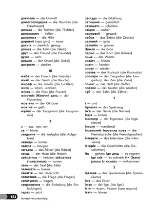 184 hundertvierundachtzig
довкілля — die Umwelt
домогосподарка — die Hausfrau (die
Hausfrauen)
донька — die Tochter (die Töchter)
допомагати — helfen
допомога — die Hilfe
дорогий (про ціну) — teuer
досить — ziemlich, genug
дошка — die Tafel (die Tafeln)
друг — der Freund (die Freunde)
дуже — sehr
дядько — der Onkel (die Onkel)
дякувати — danken
Ж
жаба — der Frosch (die Frösche)
живіт — der Bauch (die Bäuche)
жираф — die Giraffe (die Giraffen)
жити — leben, wohnen
жінка — die Frau (die Frauen)
жіночий: Жіночий день — der
Frauentag
жовтень — der Oktober
жовтий — gelb
жуйка — der Kaugummi (die Kaugum-
mis)
З
з — aus, von, mit
за — hinter
завдання — die Aufgabe (die Aufga-
ben)
завжди — immer
завтра — morgen
загадка — das Rätsel (die Rätsel)
заєць — der Hase (die Hasen)
займатися — treiben: займатися
гімнастикою — turnen
зала — der Saal (die Säle)
залишати — lassen
заняття — der Unterricht
запитання — die Frage (die Fragen)
запитувати — fragen
запрошення — die Einladung (die Ein-
ladungen)
зараз — jetzt
застуда — die Erkältung
затишний — gemütlich
захищати — schützen
звідки — woher
здоровий — gesund
зебра — das Zebra (die Zebras)
зелений — grün
зеленіти — grünen
Земля — die Erde
зерно — das Korn (die Körner)
зима — der Winter
знайти — finden
знати — kennen
знову — wieder
зозуля — der Kuckuck (die Kuckucke)
зоопарк — der Tiergarten (die Tier-
gärten), der Zoo (die Zoos)
зошит — das Heft (die Hefte)
зразок — das Muster (die Muster)
зуб — der Zahn (die Zähne)
І
і — und
іграшка — das Spielzeug
ім’я — der Name (die Namen)
Індія — Indien
інженер — der Ingenieur (die Inge-
nieure)
інколи — manchmal
іноземний: іноземна мова — die
Fremdsprache (die Fremdsprachen)
інтерв’ю — das Interview (die Inter-
views)
історія — die Geschichte (die Ge-
schichten)
іти — gehen: іде дощ — es regnet;
іде сніг — es schneit; іти (їхати)
разом із кимось — mitkommen
Ї
їдальня — der Speiseraum (die Speise-
räume)
їжа — das Essen
їжак — der Igel (die Igel)
їсти — essen; fressen (про тварин)
їхати — fahren
 