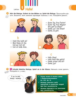 Lektion
1 Hallo!
19neunzehn
А це ти вже
знаєш i можеш.
Hört die Dialoge. Ordnet sie den Bildern zu. Spielt die Dialoge. Прослухайте діа-
логи. Визначте, який малюнок відповідає кожному з них. Розіграйте діалоги.
a
— Guten Tag, Frau Fischer!
— Guten Tag, Frau Wagner!
Wie geht es Ihnen?
— Danke, gut. Und Ihnen?
— Danke, es geht.
b
— Hallo! Wie heißt du?
— Mein Name ist Jan.
Und wer bist du?
— Und ich heiße Anna.
c
— Hallo, Klaus!
— Hallo, Rudi! Wie geht‛s?
— Danke, prima! Und dir?
— Danke, gut!
 Schreibt ähnliche Dialoge. Spielt sie in der Klasse. Напишіть схожі діалоги.
Розіграйте їх у класі.
 Умієш читати й писати слова
з буквосполученнями
eu, sch, sp, st.
 Можеш запитати своїх
однолітків та дорослих людей
про їхнє самопочуття.
 Можеш відповісти на запитання
про самопочуття.
 