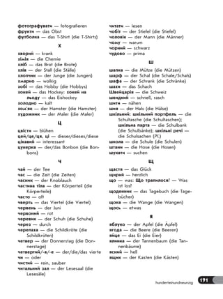 191hunderteinundneunzig
фотографувати — fotografieren
фрукти — das Obst
футболка — das T-Shirt (die T-Shirts)
Х
хворий — krank
хімія — die Chemie
хліб — das Brot (die Brote)
хлів — der Stall (die Ställe)
хлопчик — der Junge (die Jungen)
хмарно — wolkig
хобі — das Hobby (die Hobbys)
хокей — das Hockey: хокей на
льоду — das Eishockey
холодно — kalt
хом’як — der Hamster (die Hamster)
художник — der Maler (die Maler)
Ц
цвісти — blühen
цей/це/ця, ці — dieser/dieses/diese
цікавий — interessant
цукерка — der/das Bonbon (die Bon-
bons)
Ч
чай — der Tee
час — die Zeit (die Zeiten)
часник — der Knoblauch
частина тіла — der Körperteil (die
Körperteile)
часто — oft
чверть — das Viertel (die Viertel)
червень — der Juni
червоний — rot
черевик — der Schuh (die Schuhe)
через — durch
черепаха — die Schildkröte (die
Schildkröten)
четвер — der Donnerstag (die Don-
nerstage)
четвертий/-а/-е — der/die/das vierte
чи — oder
чистий — rein, sauber
читальний зал — der Lesesaal (die
Lesesäle)
читати — lesen
чобіт — der Stiefel (die Stiefel)
чоловік — der Mann (die Männer)
чому — warum
чорний — schwarz
чудово — prima
Ш
шапка — die Mütze (die Mützen)
шарф — der Schal (die Schale/Schals)
шафа — der Schrank (die Schränke)
шахи — das Schach
Швейцарія — die Schweiz
швидкий — schnell, rasch
шити — nähen
шия — der Hals (die Hälse)
шкільний: шкільний портфель — die
Schultasche (die Schultaschen);
шкільна парта — die Schulbank
(die Schulbänke); шкільні речі —
die Schulsachen (Pl.)
школа — die Schule (die Schulen)
штани — die Hose (die Hosen)
шукати — suchen
Щ
щастя — das Glück
щирий — herzlich
що — was: Що трапилося? — Was
ist los?
щоденник — das Tagebuch (die Tage-
bücher)
щока — die Wange (die Wangen)
щось — etwas
Я
яблуко — der Apfel (die Äpfel)
ягода — die Beere (die Beeren)
яйце — das Ei (die Eier)
ялинка — der Tannenbaum (die Tan-
nenbäume)
ясний — hell
ящик — der Kasten (die Kästen)
 
