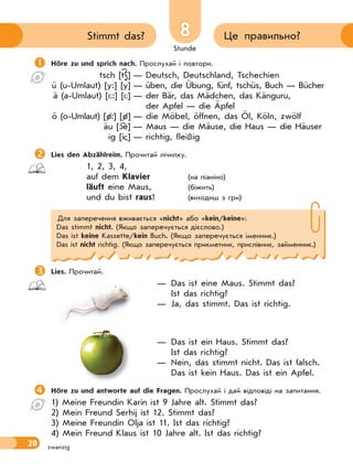 Stunde
20
8 Це правильно?Stimmt das?
zwanzig
Höre zu und sprich nach. Прослухай і повтори.
tsch [tS] — Deutsch, Deutschland, Tschechien
ü (u-Umlaut) [y:] [y] — üben, die Übung, fünf, tschüs, Buch — Bücher
ä (a-Umlaut) [*:] [*] — der Bär, das Mädchen, das Känguru,
der Apfel — die Äpfel
ö (o-Umlaut) [ø:] [ø] — die Möbel, öffnen, das Öl, Köln, zwölf
äu [ e] — Maus — die Mäuse, die Haus — die Häuser
ig [i ] — richtig, fleißig
Lies den Abzählreim. Прочитай лічилку.
1, 2, 3, 4,
auf dem Klavier (на піаніно)
läuft eine Maus, (біжить)
und du bist raus! (виходиш з гри)
Для заперечення вживається «nicht» або «kein/keine»:
Das stimmt nicht. (Якщо заперечується дієслово.)
Das ist keine Kassette/kein Buch. (Якщо заперечується іменник.)
Das ist nicht richtig. (Якщо заперечується прикметник, прислівник, займенник.)
Lies. Прочитай.
— Das ist eine Maus. Stimmt das?
Ist das richtig?
— Ja, das stimmt. Das ist richtig.
— Das ist ein Haus. Stimmt das?
Ist das richtig?
— Nein, das stimmt nicht. Das ist falsch.
Das ist kein Haus. Das ist ein Apfel.
Höre zu und antworte auf die Fragen. Прослухай і дай відповіді на запитання.
1) Meine Freundin Karin ist 9 Jahre alt. Stimmt das?
2) Mein Freund Serhij ist 12. Stimmt das?
3) Meine Freundin Olja ist 11. Ist das richtig?
4) Mein Freund Klaus ist 10 Jahre alt. Ist das richtig?
 