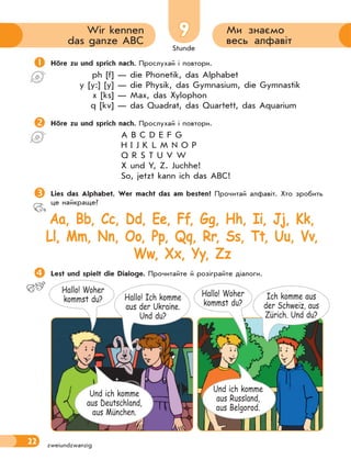 Stunde
22
9 Ми знаємо
весь алфавіт
Wir kennen
das ganze ABC
zweiundzwanzig
Höre zu und sprich nach. Прослухай і повтори.
ph [f] — die Phonetik, das Alphabet
y [y:] [y] — die Physik, das Gymnasium, die Gymnastik
x [ks] — Max, das Xylophon
q [kv] — das Quadrat, das Quartett, das Aquarium
Höre zu und sprich nach. Прослухай і повтори.
A B C D E F G
H I J K L M N O P
Q R S T U V W
X und Y, Z. Juchhe!
So, jetzt kann ich das ABC!
Lies das Alphabet. Wer macht das am besten? Прочитай алфавіт. Хто зробить
це найкраще?
Aa, Bb, Cc, Dd, Ee, Ff, Gg, Hh, Ii, Jj, Kk,
Ll, Mm, Nn, Oo, Pp, Qq, Rr, Ss, Tt, Uu, Vv,
Ww, Xx, Yy, Zz
Lest und spielt die Dialoge. Прочитайте й розіграйте діалоги.
Hallo! Woher
kommst du? Hallo! Ich komme
aus der Ukraine.
Und du?
Und ich komme
aus Deutschland,
aus München.
Hallo! Woher
kommst du?
Ich komme aus
der Schweiz, aus
Zürich. Und du?
Und ich komme
aus Russland,
aus Belgorod.
 