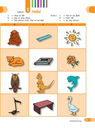 Lektion
1 Hallo!
25fünfundzwanzig
D E F
A: — Was ist 1B?
B: — Das ist eine Maus.
A: — Das stimmt nicht. Hier ist ein Ball.
O d e r: A: — Wo ist ein Ball?
B: — Hier! 1B.
A: — Ja, das stimmt.
 