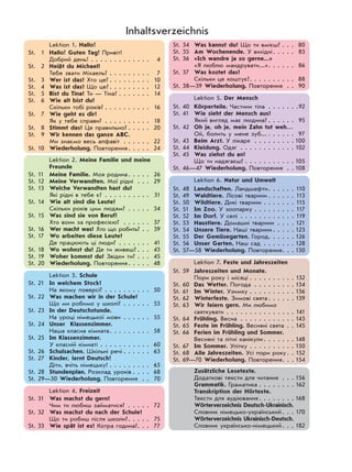 Lektion 1. Hallo!
St. 1 Hallo! Guten Tag! Привіт!
Добрий день! . . . . . . . . . . . . . 4
St. 2 Heißt du Michael?
Тебе звати Міхаель? . . . . . . . . . 7
St. 3 Wer ist das? Хто це? . . . . . . . . . 10
St. 4 Was ist das? Що це? . . . . . . . . . 12
St. 5 Bist du Tina? Ти — Тіна? . . . . . . . 14
St. 6 Wie alt bist du?
Скільки тобі років? . . . . . . . . . . 16
St. 7 Wie geht es dir?
Як у тебе справи? . . . . . . . . . . 18
St. 8 Stimmt das? Це правильно? . . . . . 20
St. 9 Wir kennen das ganze ABC.
Ми знаємо весь алфавіт . . . . . . 22
St. 10 Wiederholung. Повторення. . . . . 24
Lektion 2. Meine Familie und meine
Freunde
St. 11 Meine Familie. Моя родина. . . . . 26
St. 12 Meine Verwandten. Мої рідні . . . 29
St. 13 Welche Verwandten hast du?
Які рідні в тебе є? . . . . . . . . . . 31
St. 14 Wie alt sind die Leute?
Скільки років цим людям? . . . . . 34
St. 15 Was sind sie von Beruf?
Хто вони за професією? . . . . . . 37
St. 16 Wer macht was? Хто що робить? . . 39
St. 17 Wo arbeiten diese Leute?
Де працюють ці люди? . . . . . . . 41
St. 18 Wo wohnst du? Де ти живеш? . . . 43
St. 19 Woher kommst du? Звідки ти? . . . 45
St. 20 Wiederholung. Повторення. . . . . 48
Lektion 3. Schule
St. 21 In welchem Stock?
На якому поверсі? . . . . . . . . . . 50
St. 22 Was machen wir in der Schule?
Що ми робимо у школі? . . . . . . 53
St. 23 In der Deutschstunde.
На уроці німецької мови . . . . . . 55
St. 24 Unser Klassenzimmer.
Наша класна кімната. . . . . . . . . 58
St. 25 Im Klassenzimmer.
У класній кімнаті . . . . . . . . . . . 60
St. 26 Schulsachen. Шкільні речі . . . . . . 63
St. 27 Kinder, lernt Deutsch!
Діти, вчіть німецьку! . . . . . . . . . 65
St. 28 Stundenplan. Розклад уроків . . . . 68
St. 29—30 Wiederholung. Повторення . . 70
Lektion 4. Freizeit
St. 31 Was machst du gern?
Чим ти любиш займатися? . . . . . 72
St. 32 Was machst du nach der Schule?
Що ти робиш після школи?. . . . . 75
St. 33 Wie spät ist es? Котра година?. . . 77
St. 34 Was kannst du? Що ти вмієш? . . . 80
St. 35 Am Wochenende. У вихідні. . . . . 83
St. 36 «Ich wandre ja so gerne...»
«Я люблю мандрувати...». . . . . . 86
St. 37 Was kostet das?
Скільки це коштує?. . . . . . . . . . 88
St. 38—39 Wiederholung. Повторення . . 90
Lektion 5. Der Mensch
St. 40 Körperteile. Частини тіла . . . . . . .92
St. 41 Wie sieht der Mensch aus?
Який вигляд має людина? . . . . . . 95
St. 42 Oh je, oh je, mein Zahn tut weh…
Ой, болить у мене зуб... . . . . . . 97
St. 43 Beim Arzt. У лікаря . . . . . . . . . 100
St. 44 Kleidung. Одяг . . . . . . . . . . . . 102
St. 45 Was ziehst du an?
Що ти надягаєш? . . . . . . . . . . . 105
St. 46—47 Wiederholung. Повторення . . 108
Lektion 6. Natur und Umwelt
St. 48 Landschaften. Ландшафти. . . . . . 110
St. 49 Waldtiere. Лісові тварини . . . . . . 113
St. 50 Wildtiere. Дикі тварини . . . . . . . 115
St. 51 Im Zoo. У зоопарку . . . . . . . . . 117
St. 52 Im Dorf. У селі . . . . . . . . . . . . 119
St. 53 Haustiere. Домашні тварини . . . . 121
St. 54 Unsere Tiere. Наші тварини . . . . . 123
St. 55 Der Gemüsegarten. Город. . . . . . 126
St. 56 Unser Garten. Наш сад . . . . . . . 128
St. 57—58 Wiederholung. Повторення. . . 130
Lektion 7. Feste und Jahreszeiten
St. 59 Jahreszeiten und Monate.
Пори року і місяці . . . . . . . . . . 132
St. 60 Das Wetter. Погода . . . . . . . . . 134
St. 61 Im Winter. Узимку . . . . . . . . . . 136
St. 62 Winterfeste. Зимові свята . . . . . . 139
St. 63 Wir feiern gern. Ми любимо
святкувати . . . . . . . . . . . . . . . 141
St. 64 Frühling. Весна . . . . . . . . . . . . 143
St. 65 Feste im Frühling. Весняні свята . . 145
St. 66 Ferien im Frühling und Sommer.
Весняні та літні канікули. . . . . . . 148
St. 67 Im Sommer. Улітку . . . . . . . . . . 150
St. 68 Alle Jahreszeiten. Усі пори року. . 152
St. 69—70 Wiederholung. Повторення. . . 154
Zusätzliche Lesetexte.
Додаткові тексти для читання . . . 156
Grammatik. Граматика . . . . . . . . 162
Transkription der Hörtexte.
Тексти для аудіювання . . . . . . . . 168
Wörterverzeichnis Deutsch-Ukrainisch.
Словник німецько-український. . . 170
Wörterverzeichnis Ukrainisch-Deutsch.
Словник українсько-німецький. . . 182
Inhaltsverzeichnis
 