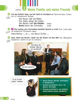 Lektion 2 Meine Familie und meine Freunde
40 vierzig
А це ти вже
знаєш i можеш.
Lies das Gedicht. Sage, was hier falsch ist. Korrigiere es. Прочитай вірш. Скажи,
що тут неправильно. Виправ.
Der Bauer malt die Bilder.
Der Maler pflügt die Felder.
Der Bäcker näht die Kleider. (одяг)
Brote backt der Schneider. (xліб)
Was machen eure Verwandten beruflich? Sprecht zu zweit. Ким є ваші рідні
за професією? Поговоріть удвох.
Mein/Meine ... ist ... von Beruf. Er/Sie ...
Spiel «Ratet die Berufe». Spielt wie die Kinder auf dem Bild. Гра «Відгадайте
професію». Грайте як діти на малюнку.
 Знаєш багато дієслів, пов’язаних
із професіями.
 Можеш розповісти, ким є за
фахом твої рідні.
 Можеш розповісти, що роблять
представники рiзних професiй.
Du bist Lehrerin.
Ich lehre die
Schüler. Was bin
ich von Beruf?
 