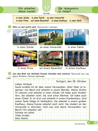 Stunde
41
17 Де працюють
ці люди?
Wo arbeiten
diese Leute?
 Höre zu und sprich nach. Прослухай і повтори.
in einer Schule an einer Universität in einer Fabrik
in einer Firma auf einem Bauernhof in einem Kaufhaus
Lies den Brief von Michaels Freund. Schreibe eine Antwort. Прочитай лист від
друга Міхаеля. Напиши відповідь.
Stuttgart, den 20. Oktober
Lieber Michael,
heute erzähle ich dir über meine Verwandten. Mein Vater ist In-
genieur von Beruf und arbeitet in einem Betrieb. Meine Mutter
ist Lehrerin und arbeitet in einer Schule. Ich habe auch Großel-
tern. Sie arbeiten nicht. Sie sind schon Rentner. Ich habe auch
einen Onkel. Er ist Arzt und arbeitet in einem Krankenhaus. Und
meine Tante Helga ist Verkäuferin. Sie arbeitet in einem großen
Kaufhaus. Meine Kusine arbeitet noch nicht. Sie studiert an der
Universität in München. Und was sind deine Verwandten von
Beruf? Wo arbeiten sie?
Schreib mir bitte!
Viele Grüße!
Dein Martin
in einer Schule in einer Fabrik an einer Universität
in einer Firma auf einem Bauernhof in einem Kaufhaus in einer Klinik
einundvierzig
 