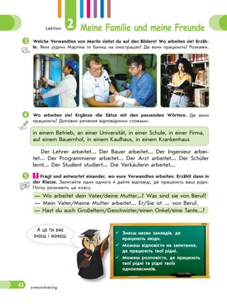 Lektion 2 Meine Familie und meine Freunde
42
Welche Verwandten von Martin siehst du auf den Bildern? Wo arbeiten sie? Erzäh-
le. Яких рідних Мартіна ти бачиш на ілюстраціях? Де вони працюють? Розкажи.
 Wo arbeiten sie? Ergänze die Sätze mit den passenden Wörtern. Де вони
працюють? Доповни речення відповідними словами.
in einem Betrieb, an einer Universität, in einer Schule, in einer Firma,
auf einem Bauernhof, in einem Kaufhaus, in einem Krankenhaus
Der Lehrer arbeitet... Der Bauer arbeitet... Der Ingenieur arbei-
tet... Der Programmierer arbeitet... Der Arzt arbeitet... Der Schüler
lernt... Der Student studiert... Die Verkäuferin arbeitet...
 Fragt und antwortet einander, wo eure Verwandten arbeiten. Erzählt dann in
der Klasse. Запитайте один одного й дайте відповіді, де працюють ваші рідні.
Потім розкажіть це класу.
— Wo arbeitet dein Vater/deine Mutter...? Was sind sie von Beruf?
— Mein Vater/Meine Mutter arbeitet... Er/Sie ist ... von Beruf.
— Hast du auch Großeltern/Geschwister/einen Onkel/eine Tante...?
А це ти вже
знаєш i можеш.
 Знаєш назви закладів, де
працюють люди.
 Можеш відповісти на запитання,
де працюють твої рідні.
 Можеш розповісти, де працюють
твої рідні та рідні твоїх
однокласників.
zweiundvierzig
 