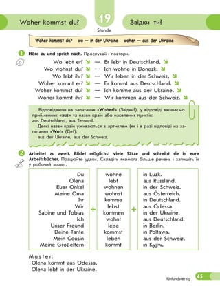 Stunde
45
Звідки ти?Woher kommst du?
fünfundvierzig
19
Woher kommst du? wo — in der Ukraine woher — aus der Ukraine
 Höre zu und sprich nach. Прослухай і повтори.
Wo lebt er?  — Er lebt in Deutschland. 
Wo wohnst du?  — Ich wohne in Donezk. 
Wo lebt ihr?  — Wir leben in der Schweiz. 
Woher kommt er?  — Er kommt aus Deutschland. 
Woher kommst du?  — Ich komme aus der Ukraine. 
Woher kommt ihr?  — Wir kommen aus der Schweiz. 
Arbeitet zu zweit. Bildet möglichst viele Sätze und schreibt sie in eure
Arbeitsbücher. Працюйте удвох. Складіть якомога більше речень і запишіть їх
у робочий зошит.
Du
Olena
Euer Onkel
Meine Oma
Ihr
Wir
Sabine und Tobias
Ich
Unser Freund
Deine Tante
Mein Cousin
Meine Großeltern
wohne
lebt
wohnen
wohnst
komme
lebst
kommen
wohnt
lebe
kommst
leben
kommt
in Luzk.
aus Russland.
in der Schweiz.
aus Österreich.
in Deutschland.
aus Odessa.
in der Ukraine.
aus Deutschland.
in Berlin.
in Poltawa.
aus der Schweiz.
in Kyjiw.
M u s t e r:
Olena kommt aus Odessa.
Olena lebt in der Ukraine.
Відповідаючи на запитання «Woher?» (Звідки?), у відповіді вживаємо
прийменник «aus» та назви країн або населених пунктів:
аus Deutschland, aus Ternopil.
Деякі назви країн уживаються з артиклем (як і в разі відповіді на за-
питання «Wo?» (Де?):
аus der Ukraine, aus der Schweiz.
 