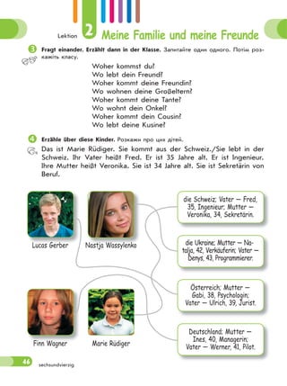 Lektion 2 Meine Familie und meine Freunde
46 sechsundvierzig
Fragt einander. Erzählt dann in der Klasse. Запитайте один одного. Потім роз-
кажіть класу.
Woher kommst du?
Wo lebt dein Freund?
Woher kommt deine Freundin?
Wo wohnen deine Großeltern?
Woher kommt deine Tante?
Wo wohnt dein Onkel?
Woher kommt dein Cousin?
Wo lebt deine Kusine?
Erzähle über diese Kinder. Розкажи про цих дітей.
Das ist Marie Rüdiger. Sie kommt aus der Schweiz./Sie lebt in der
Schweiz. Ihr Vater heißt Fred. Er ist 35 Jahre alt. Er ist Ingenieur.
Ihre Mutter heißt Veronika. Sie ist 34 Jahre alt. Sie ist Sekretärin von
Beruf.
Lucas Gerber
Finn Wagner
Nastja Wassylenko
Marie Rüdiger
die Schweiz; Vater — Fred,
35, Ingenieur; Mutter —
Veronika, 34, Sekretärin.
die Ukraine; Mutter — Na-
talja, 42, Verkäuferin; Vater —
Denys, 43, Programmierer.
Österreich; Mutter —
Gabi, 38, Psychologin;
Vater — Ulrich, 39, Jurist.
Deutschland; Mutter —
Ines, 40, Managerin;
Vater — Werner, 41, Pilot.
 