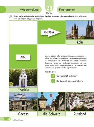 Stunde
48
20
achtundvierzig
ПовторенняWiederholung
Spiel «Wo wohnen die Menschen? Woher kommen die Menschen?». Гра «Де жи-
вуть ці люди? Звідки ці люди?».
ANFANG
Köln
ENDE
Charkiw
Odessa die Schweiz Russland
Грайте вдвох або втрьох. Завдання гравців —
дійти від початку до кінця, складаючи речення
та записуючи їх. Кидайте по черзі кубики.
Кількість очок на кубиках покаже, на яке
поле вам слід переміститись, а також які
слова вам треба вжити в реченнях.
M u s t e r :
Du wohnst in Lwiw.
Ihr kommt aus München.
ANFANGANFANG
ENDEENDE
 