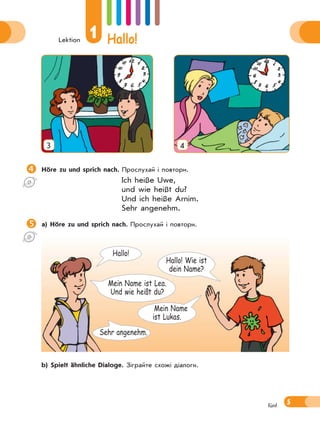 Lektion
1 Hallo!
5fünf
3 4
Höre zu und sprich nach. Прослухай і повтори.
Ich heiße Uwe,
und wie heißt du?
Und ich heiße Arnim.
Sehr angenehm.
a) Höre zu und sprich nach. Прослухай і повтори.
 b) Spielt ähnliche Dialoge. Зіграйте схожі діалоги.
Mein Name
ist Lukas.
Hallo! Wie ist
dein Name?
Hallo!
Sehr angenehm.
Mein Name ist Lea.
Und wie heißt du?
 