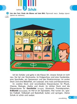 Lektion 3 Schule
51einundfünfzig
Lies den Text. Finde die Räume auf dem Bild. Прочитай текст. Знайди примі-
щення на малюнку.
Ich bin Schüler und gehe in die Klasse 5A. Unsere Schule ist nicht
neu. Sie hat vier Stockwerke. Im Erdgeschoss sind eine Garderobe,
eine Sporthalle, ein Speiseraum und das Direktorzimmer. Im ersten
Stock sind eine Bibliothek, ein Lesesaal, eine Aula und Klassenräume.
Im zweiten Stock sind verschiedene Klassenräume: für Physik,
Chemie, Biologie, Mathe und Musik. Im dritten Stock sind die
Klassenräume für Geschichte (історія), Ukrainisch, Fremdsprachen,
Erdkunde (географія). Im Hof ist ein Sportplatz. Hier turnen wir, spie-
len Fußball, Volleyball und Basketball, laufen und springen. Meine
Schule ist schön und sauber.
 