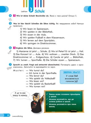 Lektion 3 Schule
52 zweiundfünfzig
 Wie ist deine Schule? Beschreibe sie. Якою є твоя школа? Опиши її.
Was ist hier falsch? Schreibe die Sätze richtig. Які твердження хибні? Напиши
правильно.
1) Wir lesen im Speiseraum.
2) Wir spielen in der Bibliothek.
3) Wir essen in der Aula.
4) Wir spielen Fußball in dem Klassenraum.
5) Wir lernen auf dem Sportplatz.
6) Wir springen im Direktorzimmer.
 Ergänze die Sätze. Доповни речення.
1) Marianne ist jetzt ... Schule. 2) Wo ist Peter? Er ist jetzt ... Hof.
3) Das Konzert ist ... Aula. 4) Wir wohnen ... zweiten Stock. 5) Das
Direktorzimmer ist ... Erdgeschoss. 6) Carola ist jetzt ... Bibliothek.
7) Wir turnen ... Sporthalle. 8) Die Schüler essen ... Speiseraum.
Sprecht zu zweit. Fragt und antwortet abwechselnd. Поговоріть удвох з одно-
класником. Запитуйте та відповідайте по черзі.
M u s t e r : — Wo turnst du?
— Ich turne in der Sporthalle.
— Wo lernst du?
— Wo spielst du Volleyball?
— Wo lesen wir?
— Wo spielst du Basketball?
— Wo turnen wir?
ЗВЕРНИ УВАГУ!
У слові Ball
вимовляється
голосна [a]!
А це ти вже
знаєш та можеш.
 Знаєш назви основних приміщень
у школі.
 Можеш розповісти, що де
можна робити в школі.
 Можеш розповісти про свою
школу.
 