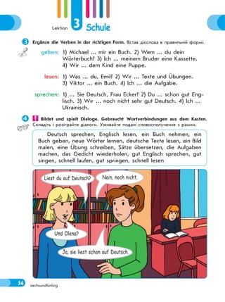 Lektion 3 Schule
56 sechsundfünfzig
Ergänze die Verben in der richtigen Form. Встав дієслова в правильній формі.
geben: 1) Michael ... mir ein Buch. 2) Wem ... du dein
Wörterbuch? 3) Ich ... meinem Bruder eine Kassette.
4) Wir ... dem Kind eine Puppe.
lesen: 1) Was ... du, Emil? 2) Wir ... Texte und Übungen.
3) Viktor ... ein Buch. 4) Ich ... die Aufgabe.
sprechen: 1) ... Sie Deutsch, Frau Ecker? 2) Du ... schon gut Eng-
lisch. 3) Wir ... noch nicht sehr gut Deutsch. 4) Ich ...
Ukrainisch.
 Bildet und spielt Dialoge. Gebraucht Wortverbindungen aus dem Kasten.
Складіть і розіграйте діалоги. Уживайте подані словосполучення з рамки.
Deutsch sprechen, Englisch lesen, ein Buch nehmen, ein
Buch geben, neue Wörter lernen, deutsche Texte lesen, ein Bild
malen, eine Übung schreiben, Sätze übersetzen, die Aufgaben
machen, das Gedicht wiederholen, gut Englisch sprechen, gut
singen, schnell laufen, gut springen, schnell lesen
Liest du auf Deutsch? Nein, noch nicht.
Und Olena?
Ja, sie liest schon auf Deutsch.
 