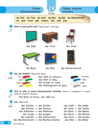 Stunde
58
Наша класна
кімната
Unser
Klassenzimmer
achtundfünfzig
24
 Höre zu und sprich nach. Прослухай і повтори.
die Tafel der Tisch der Stuhl
die Bank das Bild der Bücherschrank
Lies das Gedicht. Прочитай вірш.
Die Tafel ist schwarz,
das Heft ist blau,
die Kreide ist weiß,
der Radiergummi ist grau.
Wie ist alles in eurem Klassenzimmer? Schreibe. Якими є предмети у вашій
класній кімнаті? Напиши.
Die Bank ist braun, die Tafel ist...
Lies. Прочитай.
rot
grün
braun
gelb
schwarz
blau
weiß
grau
die Tafel der Tisch der Stuhl die Bank das Bild der Bücherschrank
rot grün braun gelb schwarz blau weiß grau
der Schüler — die Schüler
das Zimmer — die Zimmer
das Mädchen — die Mädchen
der Junge — die Jungen
die Lehrerin — die Lehrerinnen
der Bücherschrank — die Bücherschränke
das Heft — die Hefte
der Stuhl — die Stühle
die Bank — die Bänke
das Buch — die Bücher
das Kind — die Kinder
das Bild — die Bilder
 