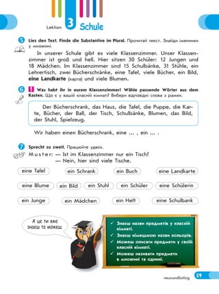 Lektion 3 Schule
59neunundfünfzig
Lies den Text. Finde die Substantive im Plural. Прочитай текст. Знайди іменники
у множині.
In unserer Schule gibt es viele Klassenzimmer. Unser Klassen-
zimmer ist groß und hell. Hier sitzen 30 Schüler: 12 Jungen und
18 Mädchen. Im Klassenzimmer sind 15 Schulbänke, 31 Stühle, ein
Lehrertisch, zwei Bücherschränke, eine Tafel, viele Bücher, ein Bild,
eine Landkarte (карта) und viele Blumen.
 Was habt ihr in eurem Klassenzimmer? Wähle passende Wörter aus dem
Kasten. Що є у вашій класній кімнаті? Вибери відповідні слова з рамки.
Der Bücherschrank, das Haus, die Tafel, die Puppe, die Kar-
te, Bücher, der Ball, der Tisch, Schulbänke, Blumen, das Bild,
der Stuhl, Spielzeug.
Wir haben einen Bücherschrank, eine ... , ein ... .
Sprecht zu zweit. Працюйте удвох.
M u s t e r: — Ist im Klassenzimmer nur ein Tisch?
— Nein, hier sind viele Tische.
А це ти вже
знаєш та можеш.
 Знаєш назви предметів у класній
кімнаті.
 Знаєш німецькою назви кольорів.
 Можеш описати предмети у своїй
класній кімнаті.
 Можеш називати предмети
в множині та однині.
ein Stuhl
ein Heft eine Schulbank
eine Blume ein Bild ein Schüler eine Schülerin
ein Junge ein Mädchen
eine Tafel ein Schrank ein Buch eine Landkarte
 