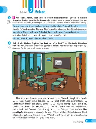 Lektion 3 Schule
61einundsechzig
Sieh dir das Bild an. Ergänze den Text und höre die CD zur Kontrolle. Lies dann
den Text vor. Розглянь малюнок. Доповни текст і прослухай для перевірки ау-
діодиск. Потім прочитай текст уголос.
Das ist mein Klassenzimmer. Vorne ... ... Wand hängt eine Tafel.
... ... Tafel hängt eine Tabelle. ... ... Tafel steht der Lehrertisch. ...
Lehrertisch steht ein Stuhl. Links ... ... Wand hängt auch ein Bild.
Rechts ist eine Tür. Rechts ... ... Wand steht ein Bücherschrank.
Links sind drei Fenster. Sie sind groß. ... ... Fensterbrett stehen Blu-
mentöpfe (горщики з квітами). In der Mitte stehen Schulbänke. Dort
sitzen die Schüler. Hinten ... ... Wand steht noch ein Bücherschrank.
Unser Klassenzimmer ist groß und hell.
 Wo steht, hängt, liegt alles in eurem Klassenzimmer? Sprecht in kleinen
Gruppen. Erzählt dann in der Klasse. Де стоять, висять, лежать предмети у ва-
шій класній кімнаті? Обговоріть у маленьких групах. Потім розкажіть класу.
Vorne, hinten, links, rechts, in der Mitte steht/hängt/liegt...
An der Wand, an der Tür, am Tisch, am Fenster, an den Schulbänken...
Auf dem Tisch, auf den Schulbänken, auf dem Fensterbrett...
Vor der Tafel, vor dem Schrank, vor dem Fenster...
Hinter dem Schrank, hinter dem Stuhl...
 
