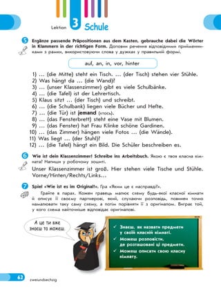 Lektion 3 Schule
62 zweiundsechzig
А це ти вже
знаєш та можеш.  Знаєш, як назвати предмети
у своїй класній кімнаті.
 Можеш розповісти,
де розташовані ці предмети.
 Можеш описати свою класну
кімнату.
Ergänze passende Präpositionen aus dem Kasten, gebrauche dabei die Wörter
in Klammern in der richtigen Form. Доповни речення відповідними прийменни-
ками з рамки, використовуючи слова у дужках у правильній формі.
auf, an, in, vor, hinter
1) … (die Mitte) steht ein Tisch. … (der Tisch) stehen vier Stühle.
2) Was hängt da … (die Wand)?
3) … (unser Klassenzimmer) gibt es viele Schulbänke.
4) … (die Tafel) ist der Lehrertisch.
5) Klaus sitzt … (der Tisch) und schreibt.
6) … (die Schulbank) liegen viele Bücher und Hefte.
7) … (die Tür) ist jemand (хтось).
8) … (das Fensterbrett) steht eine Vase mit Blumen.
9) … (das Fenster) hat Frau Klinke schöne Gardinen.
10) … (das Zimmer) hängen viele Fotos … (die Wände).
11) Was liegt … (der Stuhl)?
12) … (die Tafel) hängt ein Bild. Die Schüler beschreiben es.
 Wie ist dein Klassenzimmer? Schreibe ins Arbeitsbuch. Якою є твоя класна кім-
ната? Напиши у робочому зошиті.
Unser Klassenzimmer ist groß. Hier stehen viele Tische und Stühle.
Vorne/Hinten/Rechts/Links…
Spiel «Wie ist es im Original?». Гра «Яким це є насправді?».
Грайте в парах. Кожен гравець малює схему будь-якої класної кімнати
й описує її своєму партнерові, який, слухаючи розповідь, повинен точно
намалювати таку саму схему, а потім порівняти її з оригіналом. Виграє той,
у кого схема найточніше відповідає оригіналові.
 