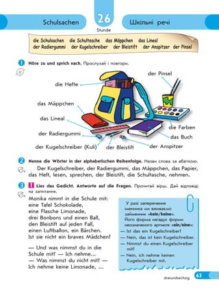 Stunde
63dreiundsechzig
Шкільні речіSchulsachen 26
 Höre zu und sprich nach. Прослухай і повтори.
die Schulsachen die Schultasche das Mäppchen das Lineal
der Radiergummi der Kugelschreiber der Bleistift der Anspitzer der Pinsel
Nenne die Wörter in der alphabetischen Reihenfolge. Назви слова за абеткою.
Der Kugelschreiber, der Radiergummi, das Mäppchen, das Papier,
das Heft, lesen, sprechen, der Bleistift, die Schultasche, nehmen.
 Lies das Gedicht. Antworte auf die Fragen. Прочитай вірш. Дай відповіді
на запитання.
Monika nimmt in die Schule mit:
eine Tafel Schokolade,
eine Flasche Limonade,
drei Bonbons und einen Ball,
den Bleistift auf jeden Fall,
einen Luftballon, ein Bärchen.
Ist sie nicht ein braves Mädchen?
— Und was nimmst du in die
Schule mit? — Ich nehme...
— Was nimmst du nicht mit? —
Ich nehme keine Limonade, ...
р у р
der Anspitzer
die Hefte
der Bleistift
das Mäppchen
das Buch
der Kugelschreiber (Kuli)
das Lineal
der Radiergummi
die Farben
der Pinsel
У разі заперечення
іменника ми вживаємо
займенник «kein/keine».
Його форма нагадує форми
неозначеного артикля «ein/eine»:
— Ist das ein Kugelschreiber?
— Nein, das ist kein Kugelschreiber.
— Nimmst du einen Kugelschreiber
mit?
— Nein, ich nehme keinen
Kugelschreiber mit.
 