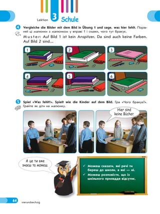 Lektion 3 Schule
64 vierundsechzig
Vergleiche die Bilder mit dem Bild in Übung 1 und sage, was hier fehlt. Порів-
няй ці малюнки з малюнком у вправі 1 і скажи, чого тут бракує.
M u s t e r: Auf Bild 1 ist kein Anspitzer. Da sind auch keine Farben.
Auf Bild 2 sind...
1 2 3
4 5 6
Spiel «Was fehlt?». Spielt wie die Kinder auf dem Bild. Гра «Чого бракує?».
Грайте як діти на малюнку.
А це ти вже
знаєш та можеш.  Можеш сказати, які речі ти
береш до школи, а які — ні.
 Можеш розповісти, що із
шкільного приладдя відсутнє.
Hier sind
keine Bϋcher.
 