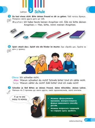 Lektion 3 Schule
67siebenundsechzig
Du hast etwas nicht. Bitte deinen Freund es dir zu geben. Тобі чогось бракує.
Попроси свого друга дати це тобі.
M u s t e r: Ich habe heute keinen Anspitzer mit. Gib mir bitte deinen
Anspitzer.— Hier, bitte, nimm meinen Anspitzer.
Spiel «Mach das». Spielt wie die Kinder im Muster. Гра «Зроби це». Грайте як
діти у зразку.
Olena: Ich schreibe nicht.
Alex: Warum schreibst du nicht? Schreib bitte! Und ich zähle nicht.
Tanja: Warum zählst du nicht? Zähl bitte! Und ich male nicht!
Schreibe je fünf Bitten an deinen Freund, deine Mitschüler, deinen Lehrer.
Напиши по 5 прохань до свого друга, своїх однокласників, свого вчителя.
А це ти вже
знаєш та можеш.  Можеш сформулювати
прохання, використовуючи
форми наказового способу
дієслів.
 Можеш попросити товаришів
чи старших щось зробити.
 